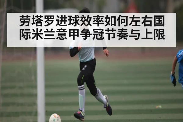劳塔罗进球效率如何左右国际米兰意甲争冠节奏与上限