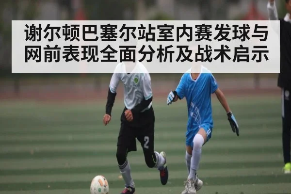 谢尔顿巴塞尔站室内赛发球与网前表现全面分析及战术启示